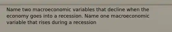 Name two macroeconomic variables that decline when the economy goes into a recession. Name one macroeconomic variable that rises during a recession