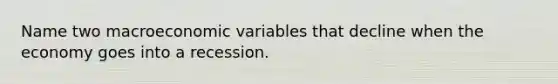 Name two macroeconomic variables that decline when the economy goes into a recession.