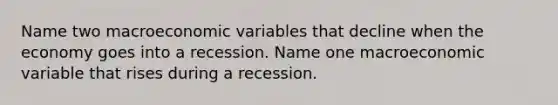 Name two macroeconomic variables that decline when the economy goes into a recession. Name one macroeconomic variable that rises during a recession.