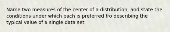 Name two measures of the center of a distribution, and state the conditions under which each is preferred fro describing the typical value of a single data set.