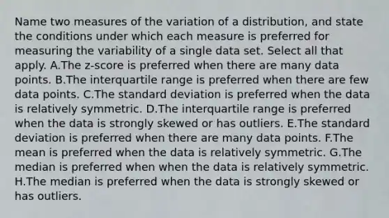 Name two measures of the variation of a​ distribution, and state the conditions under which each measure is preferred for measuring the variability of a single data set. Select all that apply. A.The​ z-score is preferred when there are many data points. B.The interquartile range is preferred when there are few data points. C.The standard deviation is preferred when the data is relatively symmetric. D.The interquartile range is preferred when the data is strongly skewed or has outliers. E.The standard deviation is preferred when there are many data points. F.The mean is preferred when the data is relatively symmetric. G.The median is preferred when when the data is relatively symmetric. H.The median is preferred when the data is strongly skewed or has outliers.