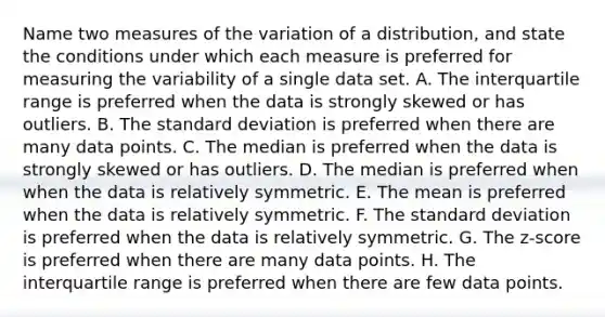 Name two measures of the variation of a​ distribution, and state the conditions under which each measure is preferred for measuring the variability of a single data set. A. The interquartile range is preferred when the data is strongly skewed or has outliers. B. The standard deviation is preferred when there are many data points. C. The median is preferred when the data is strongly skewed or has outliers. D. The median is preferred when when the data is relatively symmetric. E. The mean is preferred when the data is relatively symmetric. F. The standard deviation is preferred when the data is relatively symmetric. G. The​ z-score is preferred when there are many data points. H. The interquartile range is preferred when there are few data points.