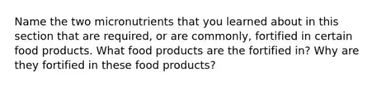 Name the two micronutrients that you learned about in this section that are required, or are commonly, fortified in certain food products. What food products are the fortified in? Why are they fortified in these food products?