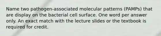 Name two pathogen-associated molecular patterns (PAMPs) that are display on the bacterial cell surface. One word per answer only. An exact match with the lecture slides or the textbook is required for credit.