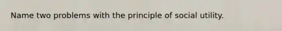 Name two problems with the principle of social utility.