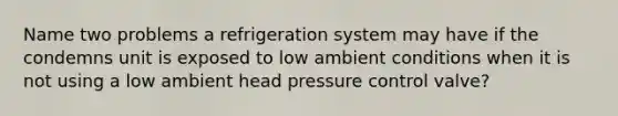 Name two problems a refrigeration system may have if the condemns unit is exposed to low ambient conditions when it is not using a low ambient head pressure control valve?