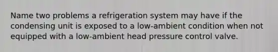 Name two problems a refrigeration system may have if the condensing unit is exposed to a low-ambient condition when not equipped with a low-ambient head pressure control valve.