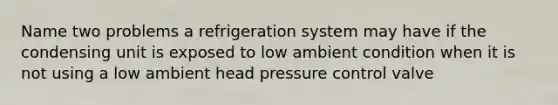 Name two problems a refrigeration system may have if the condensing unit is exposed to low ambient condition when it is not using a low ambient head pressure control valve