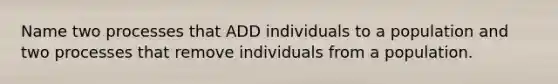 Name two processes that ADD individuals to a population and two processes that remove individuals from a population.