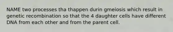 NAME two processes tha thappen durin gmeiosis which result in genetic recombination so that the 4 daughter cells have different DNA from each other and from the parent cell.