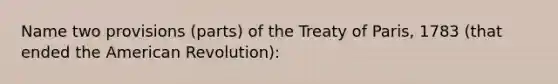 Name two provisions (parts) of the Treaty of Paris, 1783 (that ended the American Revolution):