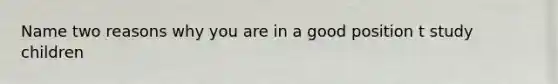 Name two reasons why you are in a good position t study children