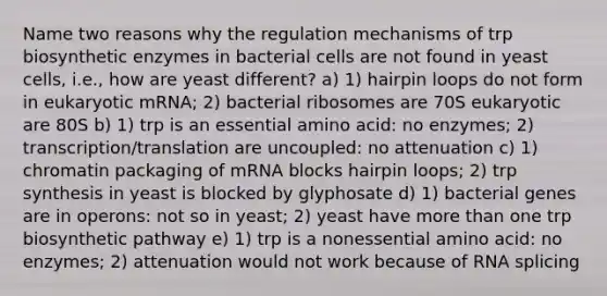 Name two reasons why the regulation mechanisms of trp biosynthetic enzymes in bacterial cells are not found in yeast cells, i.e., how are yeast different? a) 1) hairpin loops do not form in eukaryotic mRNA; 2) bacterial ribosomes are 70S eukaryotic are 80S b) 1) trp is an essential amino acid: no enzymes; 2) transcription/translation are uncoupled: no attenuation c) 1) chromatin packaging of mRNA blocks hairpin loops; 2) trp synthesis in yeast is blocked by glyphosate d) 1) bacterial genes are in operons: not so in yeast; 2) yeast have more than one trp biosynthetic pathway e) 1) trp is a nonessential amino acid: no enzymes; 2) attenuation would not work because of RNA splicing