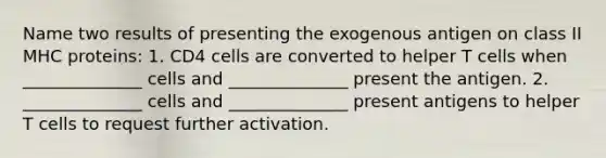 Name two results of presenting the exogenous antigen on class II MHC proteins: 1. CD4 cells are converted to helper T cells when ______________ cells and ______________ present the antigen. 2. ______________ cells and ______________ present antigens to helper T cells to request further activation.