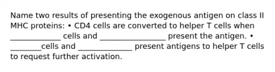 Name two results of presenting the exogenous antigen on class II MHC proteins: • CD4 cells are converted to helper T cells when _____________ cells and _________________ present the antigen. • ________cells and ______________ present antigens to helper T cells to request further activation.