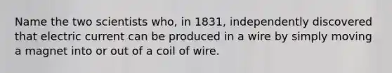 Name the two scientists who, in 1831, independently discovered that electric current can be produced in a wire by simply moving a magnet into or out of a coil of wire.