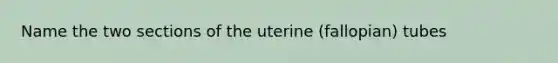 Name the two sections of the uterine (fallopian) tubes