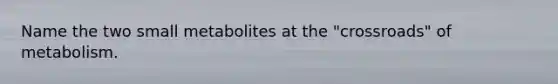 Name the two small metabolites at the "crossroads" of metabolism.