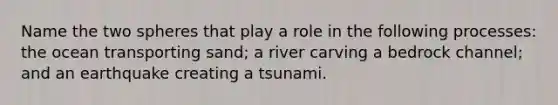 Name the two spheres that play a role in the following processes: the ocean transporting sand; a river carving a bedrock channel; and an earthquake creating a tsunami.