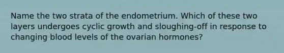 Name the two strata of the endometrium. Which of these two layers undergoes cyclic growth and sloughing-off in response to changing blood levels of the ovarian hormones?