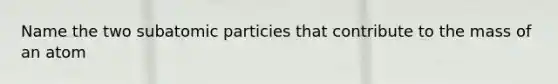 Name the two subatomic particies that contribute to the mass of an atom