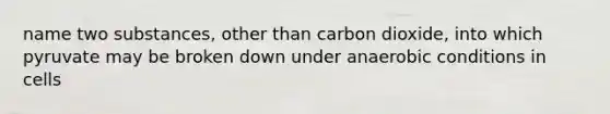 name two substances, other than carbon dioxide, into which pyruvate may be broken down under anaerobic conditions in cells