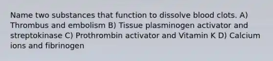 Name two substances that function to dissolve blood clots. A) Thrombus and embolism B) Tissue plasminogen activator and streptokinase C) Prothrombin activator and Vitamin K D) Calcium ions and fibrinogen