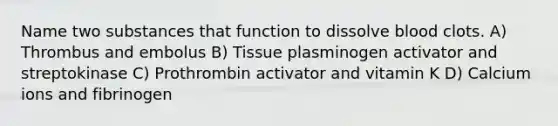 Name two substances that function to dissolve blood clots. A) Thrombus and embolus B) Tissue plasminogen activator and streptokinase C) Prothrombin activator and vitamin K D) Calcium ions and fibrinogen