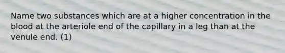 Name two substances which are at a higher concentration in <a href='https://www.questionai.com/knowledge/k7oXMfj7lk-the-blood' class='anchor-knowledge'>the blood</a> at the arteriole end of the capillary in a leg than at the venule end. (1)