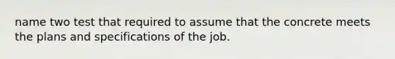 name two test that required to assume that the concrete meets the plans and specifications of the job.