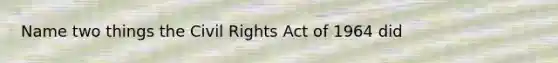 Name two things the Civil Rights Act of 1964 did