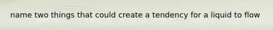 name two things that could create a tendency for a liquid to flow