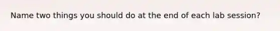 Name two things you should do at the end of each lab session?