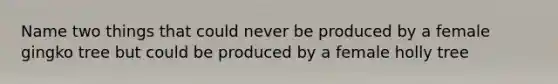 Name two things that could never be produced by a female gingko tree but could be produced by a female holly tree