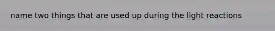 name two things that are used up during the light reactions