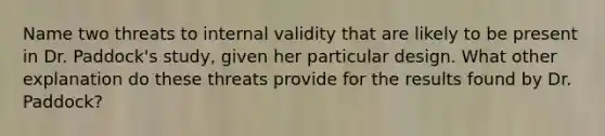 Name two threats to internal validity that are likely to be present in Dr. Paddock's study, given her particular design. What other explanation do these threats provide for the results found by Dr. Paddock?