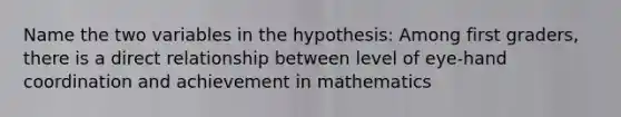 Name the two variables in the hypothesis: Among first graders, there is a direct relationship between level of eye-hand coordination and achievement in mathematics