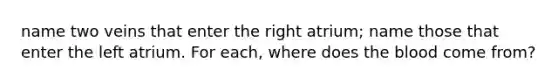 name two veins that enter the right atrium; name those that enter the left atrium. For each, where does the blood come from?