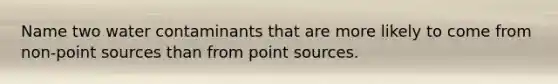 Name two water contaminants that are more likely to come from non-point sources than from point sources.