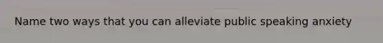 Name two ways that you can alleviate public speaking anxiety