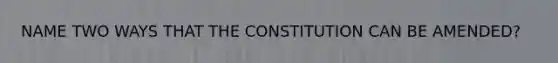 NAME TWO WAYS THAT THE CONSTITUTION CAN BE AMENDED?