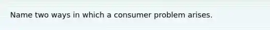 Name two ways in which a consumer problem arises.