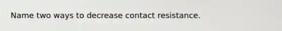 Name two ways to decrease contact resistance.