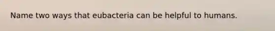 Name two ways that eubacteria can be helpful to humans.