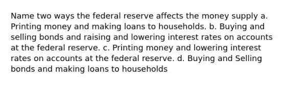 Name two ways the federal reserve affects the money supply a. Printing money and making loans to households. b. Buying and selling bonds and raising and lowering interest rates on accounts at the federal reserve. c. Printing money and lowering interest rates on accounts at the federal reserve. d. Buying and Selling bonds and making loans to households