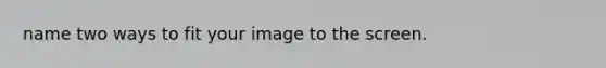 name two ways to fit your image to the screen.