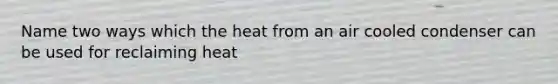 Name two ways which the heat from an air cooled condenser can be used for reclaiming heat