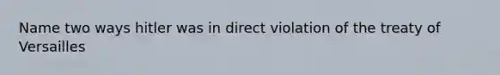 Name two ways hitler was in direct violation of the treaty of Versailles