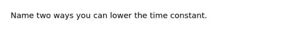 Name two ways you can lower the time constant.