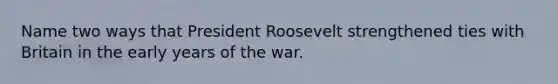 Name two ways that President Roosevelt strengthened ties with Britain in the early years of the war.